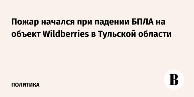 Пожар начался при падении БПЛА на объект Wildberries в Тульской области