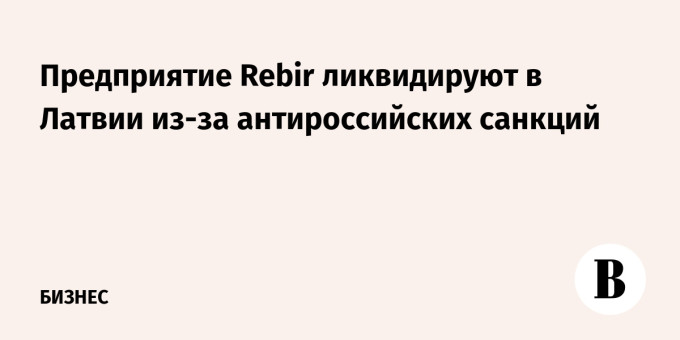 Предприятие Rebir ликвидируют в Латвии из-за антироссийских санкций